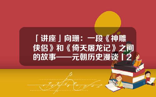 「讲座」向珊：一段《神雕侠侣》和《倚天屠龙记》之间的故事——元朝历史漫谈丨202107-06（总第1708期）-神雕侠侣基金