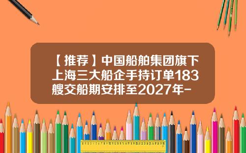 【推荐】中国船舶集团旗下上海三大船企手持订单183艘交船期安排至2027年-上海船厂有多少订单