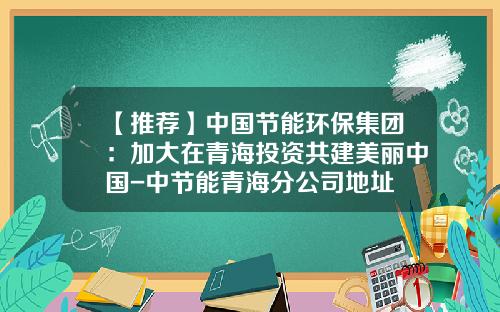 【推荐】中国节能环保集团:加大在青海投资共建美丽中国-中节能青海分公司地址