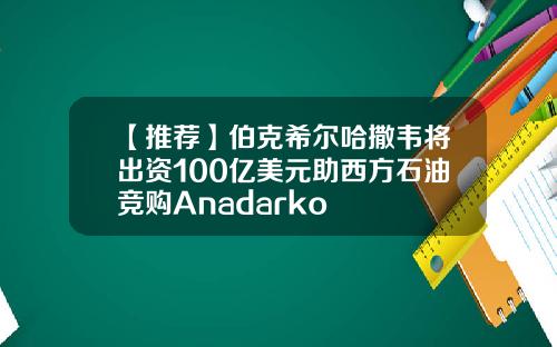 【推荐】伯克希尔哈撒韦将出资100亿美元助西方石油竞购Anadarko