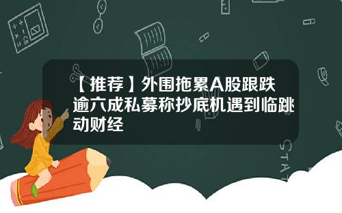 【推荐】外围拖累A股跟跌逾六成私募称抄底机遇到临跳动财经