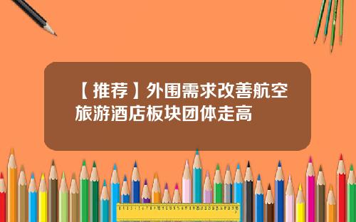 【推荐】外围需求改善航空旅游酒店板块团体走高