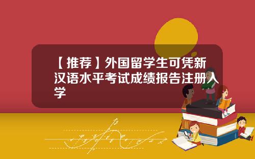 【推荐】外国留学生可凭新汉语水平考试成绩报告注册入学