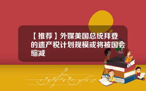【推荐】外媒美国总统拜登的遗产税计划规模或将被国会缩减