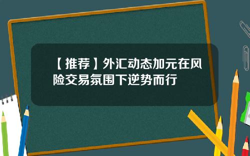 【推荐】外汇动态加元在风险交易氛围下逆势而行