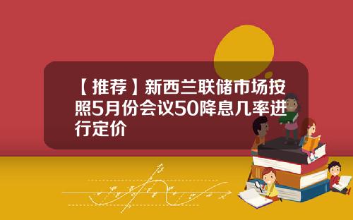 【推荐】新西兰联储市场按照5月份会议50降息几率进行定价