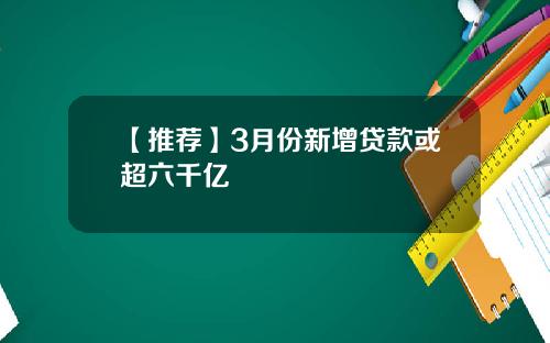 【推荐】3月份新增贷款或超六千亿