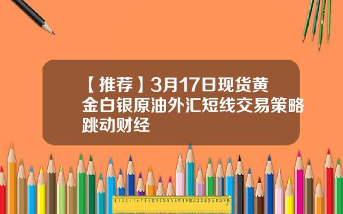 【推荐】3月17日现货黄金白银原油外汇短线交易策略跳动财经