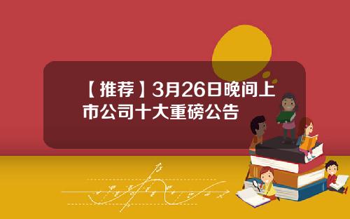 【推荐】3月26日晚间上市公司十大重磅公告