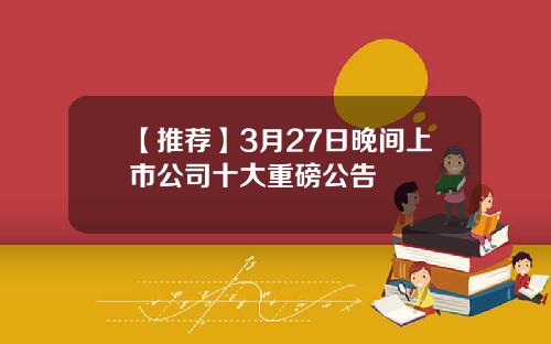 【推荐】3月27日晚间上市公司十大重磅公告