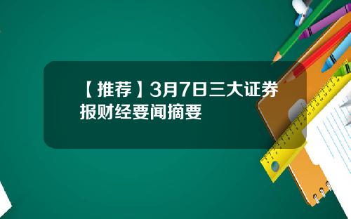 【推荐】3月7日三大证券报财经要闻摘要