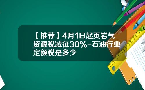 【推荐】4月1日起页岩气资源税减征30%-石油行业定额税是多少