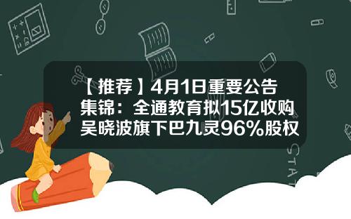 【推荐】4月1日重要公告集锦：全通教育拟15亿收购吴晓波旗下巴九灵96%股权-600871是哪家公司的股票代码