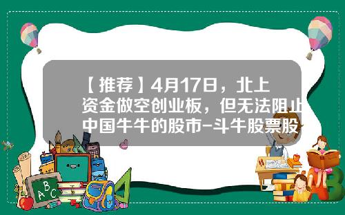 【推荐】4月17日，北上资金做空创业板，但无法阻止中国牛牛的股市-斗牛股票股吧论坛最新资讯