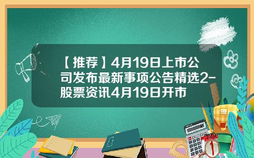【推荐】4月19日上市公司发布最新事项公告精选2-股票资讯4月19日开市