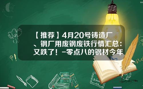 【推荐】4月20号铸造厂、钢厂用废钢废铁行情汇总:又跌了!-零点八的钢材今年比前年便宜多少