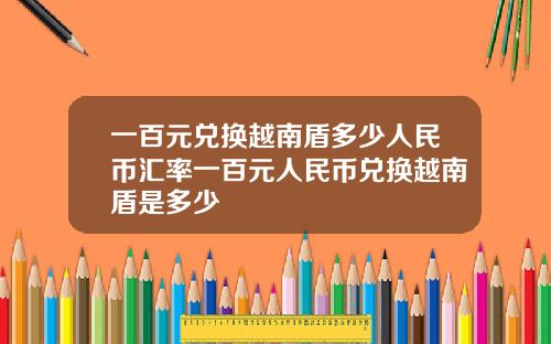 一百元兑换越南盾多少人民币汇率一百元人民币兑换越南盾是多少