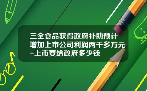 三全食品获得政府补助预计增加上市公司利润两千多万元-上市要给政府多少钱