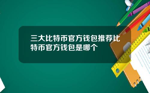 三大比特币官方钱包推荐比特币官方钱包是哪个
