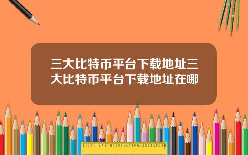 三大比特币平台下载地址三大比特币平台下载地址在哪