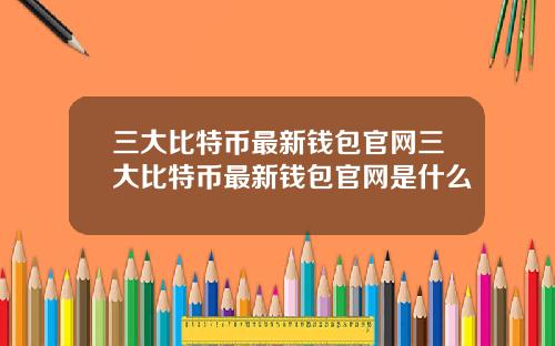 三大比特币最新钱包官网三大比特币最新钱包官网是什么