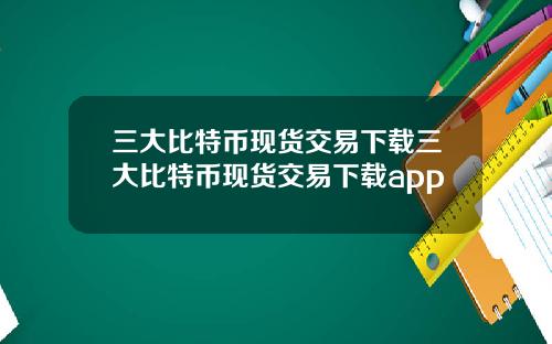 三大比特币现货交易下载三大比特币现货交易下载app