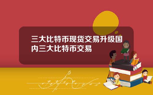 三大比特币现货交易升级国内三大比特币交易