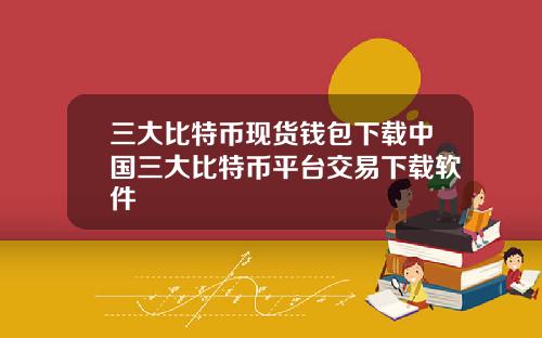 三大比特币现货钱包下载中国三大比特币平台交易下载软件