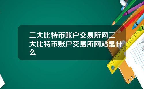 三大比特币账户交易所网三大比特币账户交易所网站是什么