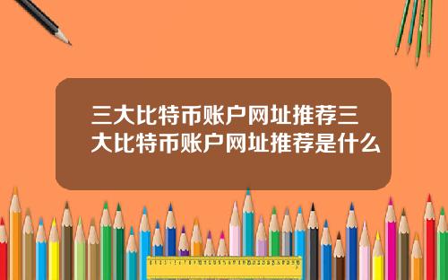 三大比特币账户网址推荐三大比特币账户网址推荐是什么
