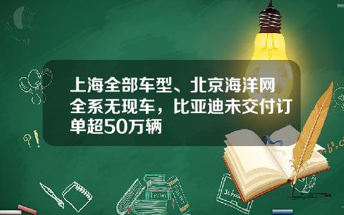 上海全部车型、北京海洋网全系无现车,比亚迪未交付订单超50万辆