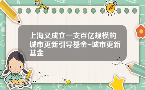 上海又成立一支百亿规模的城市更新引导基金-城市更新基金
