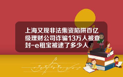 上海又现非法集资陷阱百亿级理财公司诈骗13万人被查封-e租宝被逮了多少人