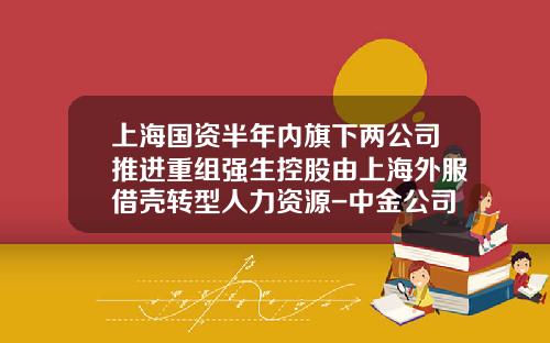 上海国资半年内旗下两公司推进重组强生控股由上海外服借壳转型人力资源-中金公司为东浩兰生