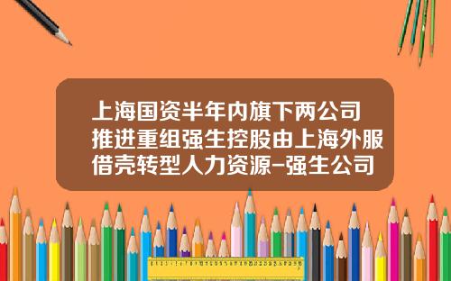 上海国资半年内旗下两公司推进重组强生控股由上海外服借壳转型人力资源-强生公司借壳上市