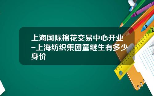 上海国际棉花交易中心开业-上海纺织集团童继生有多少身价