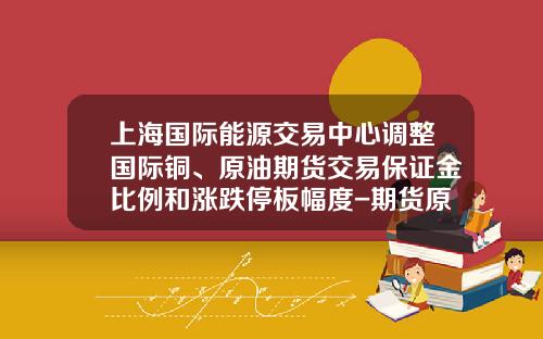 上海国际能源交易中心调整国际铜、原油期货交易保证金比例和涨跌停板幅度-期货原油多少钱一手