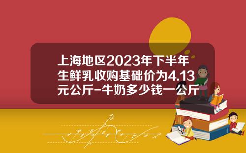 上海地区2023年下半年生鲜乳收购基础价为4.13元公斤-牛奶多少钱一公斤