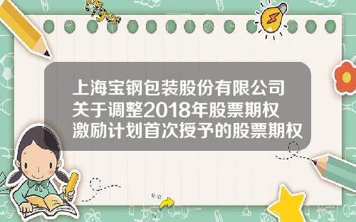 上海宝钢包装股份有限公司关于调整2018年股票期权激励计划首次授予的股票期权行权价格的公告-宝钢公积金多少