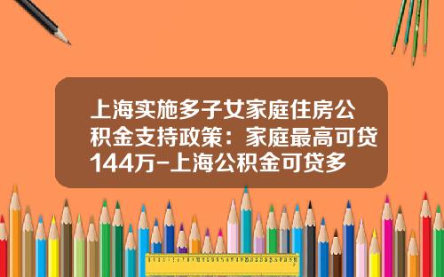 上海实施多子女家庭住房公积金支持政策:家庭最高可贷144万-上海公积金可贷多少钱
