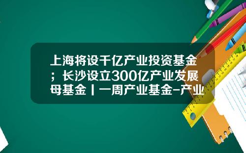上海将设千亿产业投资基金；长沙设立300亿产业发展母基金丨一周产业基金-产业母基金