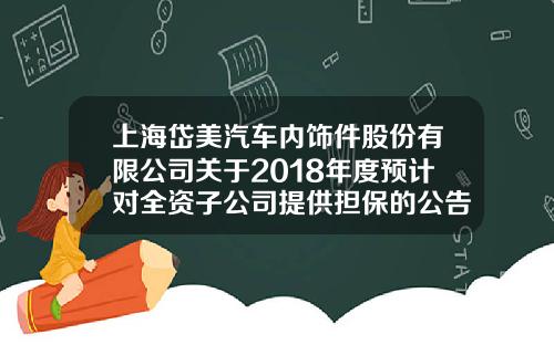 上海岱美汽车内饰件股份有限公司关于2018年度预计对全资子公司提供担保的公告-上海岱美汽车零部件有限公司法人