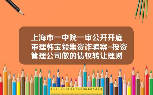 上海市一中院一审公开开庭审理韩宝毅集资诈骗案-投资管理公司做的债权转让理财
