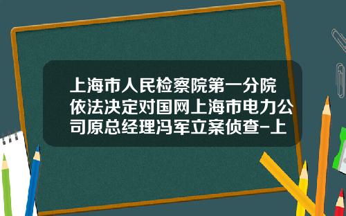 上海市人民检察院第一分院依法决定对国网上海市电力公司原总经理冯军立案侦查-上海电力公司冯军被查
