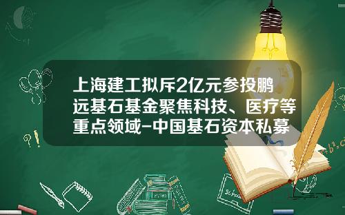 上海建工拟斥2亿元参投鹏远基石基金聚焦科技、医疗等重点领域-中国基石资本私募基金