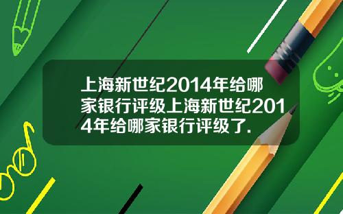上海新世纪2014年给哪家银行评级上海新世纪2014年给哪家银行评级了.