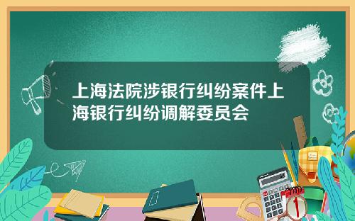 上海法院涉银行纠纷案件上海银行纠纷调解委员会