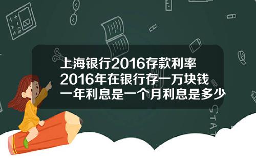 上海银行2016存款利率2016年在银行存一万块钱一年利息是一个月利息是多少.