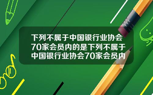 下列不属于中国银行业协会70家会员内的是下列不属于中国银行业协会70家会员内的是什么.