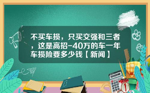 不买车损，只买交强和三者，这是高招-40万的车一年车损险要多少钱【新闻】